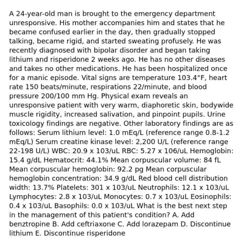 A 24-year-old man is brought to the emergency department unresponsive. His mother accompanies him and states that he became confused earlier in the day, then gradually stopped talking, became rigid, and started sweating profusely. He was recently diagnosed with bipolar disorder and began taking lithium and risperidone 2 weeks ago. He has no other diseases and takes no other medications. He has been hospitalized once for a manic episode. Vital signs are temperature 103.4°F, heart rate 150 beats/minute, respirations 22/minute, and blood pressure 200/100 mm Hg. Physical exam reveals an unresponsive patient with very warm, diaphoretic skin, bodywide muscle rigidity, increased salivation, and pinpoint pupils. Urine toxicology findings are negative. Other laboratory findings are as follows: Serum lithium level: 1.0 mEq/L (reference range 0.8-1.2 mEq/L) Serum creatine kinase level: 2,200 U/L (reference range 22-198 U/L) WBC: 20.9 x 103/uL RBC: 5.27 x 106/uL Hemoglobin: 15.4 g/dL Hematocrit: 44.1% Mean corpuscular volume: 84 fL Mean corpuscular hemoglobin: 92.2 pg Mean corpuscular hemoglobin concentration: 34.9 g/dL Red blood cell distribution width: 13.7% Platelets: 301 x 103/uL Neutrophils: 12.1 x 103/uL Lymphocytes: 2.8 x 103/uL Monocytes: 0.7 x 103/uL Eosinophils: 0.4 x 103/uL Basophils: 0.0 x 103/uL What is the best next step in the management of this patient's condition? A. Add benztropine B. Add ceftriaxone C. Add lorazepam D. Discontinue lithium E. Discontinue risperidone