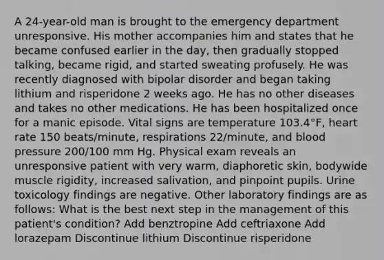 A 24-year-old man is brought to the emergency department unresponsive. His mother accompanies him and states that he became confused earlier in the day, then gradually stopped talking, became rigid, and started sweating profusely. He was recently diagnosed with bipolar disorder and began taking lithium and risperidone 2 weeks ago. He has no other diseases and takes no other medications. He has been hospitalized once for a manic episode. Vital signs are temperature 103.4°F, heart rate 150 beats/minute, respirations 22/minute, and blood pressure 200/100 mm Hg. Physical exam reveals an unresponsive patient with very warm, diaphoretic skin, bodywide muscle rigidity, increased salivation, and pinpoint pupils. Urine toxicology findings are negative. Other laboratory findings are as follows: What is the best next step in the management of this patient's condition? Add benztropine Add ceftriaxone Add lorazepam Discontinue lithium Discontinue risperidone