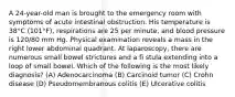 A 24-year-old man is brought to the emergency room with symptoms of acute intestinal obstruction. His temperature is 38°C (101°F), respirations are 25 per minute, and blood pressure is 120/80 mm Hg. Physical examination reveals a mass in the right lower abdominal quadrant. At laparoscopy, there are numerous small bowel strictures and a fi stula extending into a loop of small bowel. Which of the following is the most likely diagnosis? (A) Adenocarcinoma (B) Carcinoid tumor (C) Crohn disease (D) Pseudomembranous colitis (E) Ulcerative colitis