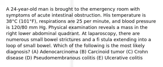 A 24-year-old man is brought to the emergency room with symptoms of acute intestinal obstruction. His temperature is 38°C (101°F), respirations are 25 per minute, and blood pressure is 120/80 mm Hg. Physical examination reveals a mass in the right lower abdominal quadrant. At laparoscopy, there are numerous small bowel strictures and a fi stula extending into a loop of small bowel. Which of the following is the most likely diagnosis? (A) Adenocarcinoma (B) Carcinoid tumor (C) Crohn disease (D) Pseudomembranous colitis (E) Ulcerative colitis