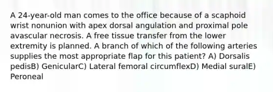 A 24-year-old man comes to the office because of a scaphoid wrist nonunion with apex dorsal angulation and proximal pole avascular necrosis. A free tissue transfer from the lower extremity is planned. A branch of which of the following arteries supplies the most appropriate flap for this patient? A) Dorsalis pedisB) GenicularC) Lateral femoral circumflexD) Medial suralE) Peroneal