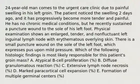 24-year-old man comes to the urgent care clinic due to painful swelling in his left groin. The patient noticed the swelling 2 days ago, and it has progressively become more tender and painful. He has no chronic medical conditions, but he recently sustained a puncture wound to the sole of his left foot. Physical examination shows an enlarged, tender, and nonfluctuant left inguinal lymph node with erythematous overlying skin. There is a small puncture wound on the sole of the left foot, which expresses pus upon mild pressure. Which of the following histologic findings is most likely responsible for this patient's groin mass? A. Atypical B-cell proliferation (%) B. Diffuse granulomatous reaction (%) C. Extensive lymph node necrosis (%) D. Marked paracortical cell expansion (%) E. Formation of multiple germinal centers (%)