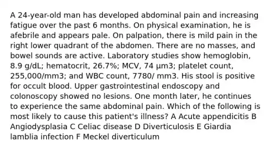 A 24-year-old man has developed abdominal pain and increasing fatigue over the past 6 months. On physical examination, he is afebrile and appears pale. On palpation, there is mild pain in the right lower quadrant of the abdomen. There are no masses, and bowel sounds are active. Laboratory studies show hemoglobin, 8.9 g/dL; hematocrit, 26.7%; MCV, 74 μm3; platelet count, 255,000/mm3; and WBC count, 7780/ mm3. His stool is positive for occult blood. Upper gastrointestinal endoscopy and colonoscopy showed no lesions. One month later, he continues to experience the same abdominal pain. Which of the following is most likely to cause this patient's illness? A Acute appendicitis B Angiodysplasia C Celiac disease D Diverticulosis E Giardia lamblia infection F Meckel diverticulum