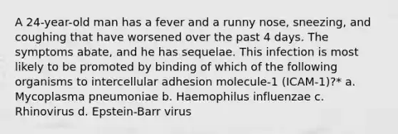 A 24-year-old man has a fever and a runny nose, sneezing, and coughing that have worsened over the past 4 days. The symptoms abate, and he has sequelae. This infection is most likely to be promoted by binding of which of the following organisms to intercellular adhesion molecule-1 (ICAM-1)?* a. Mycoplasma pneumoniae b. Haemophilus influenzae c. Rhinovirus d. Epstein-Barr virus