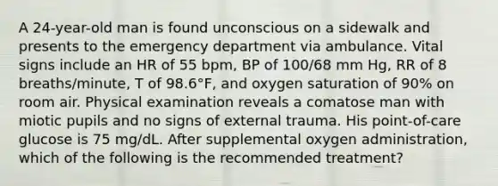 A 24-year-old man is found unconscious on a sidewalk and presents to the emergency department via ambulance. Vital signs include an HR of 55 bpm, BP of 100/68 mm Hg, RR of 8 breaths/minute, T of 98.6°F, and oxygen saturation of 90% on room air. Physical examination reveals a comatose man with miotic pupils and no signs of external trauma. His point-of-care glucose is 75 mg/dL. After supplemental oxygen administration, which of the following is the recommended treatment?