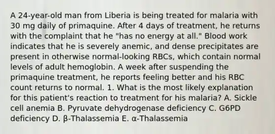 A 24-year-old man from Liberia is being treated for malaria with 30 mg daily of primaquine. After 4 days of treatment, he returns with the complaint that he "has no energy at all." Blood work indicates that he is severely anemic, and dense precipitates are present in otherwise normal-looking RBCs, which contain normal levels of adult hemoglobin. A week after suspending the primaquine treatment, he reports feeling better and his RBC count returns to normal. 1. What is the most likely explanation for this patient's reaction to treatment for his malaria? A. Sickle cell anemia B. Pyruvate dehydrogenase deficiency C. G6PD deficiency D. β-Thalassemia E. α-Thalassemia