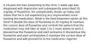 A 24-year-old man presenting to the clinic 1 week ago was diagnosed with depression and subsequently prescribed 10 mg/day of fluoxetine. He unexpectedly shows up today and states that he is not experiencing any improvement since starting the medication. What is the best treatment option at this time? A double the dose of fluoxetine to 20 mg/day B maintain the current dose of fluoxetine and comfort the patient that the medication may still take at least 1 to 2 more weeks to work C discontinue the fluoxetine and start sertraline D discontinue the fluoxetine and start amitriptyline E maintain the current dose of fluoxetine and add phenelzine to the medication regimen