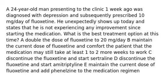 A 24-year-old man presenting to the clinic 1 week ago was diagnosed with depression and subsequently prescribed 10 mg/day of fluoxetine. He unexpectedly shows up today and states that he is not experiencing any improvement since starting the medication. What is the best treatment option at this time? A double the dose of fluoxetine to 20 mg/day B maintain the current dose of fluoxetine and comfort the patient that the medication may still take at least 1 to 2 more weeks to work C discontinue the fluoxetine and start sertraline D discontinue the fluoxetine and start amitriptyline E maintain the current dose of fluoxetine and add phenelzine to the medication regimen