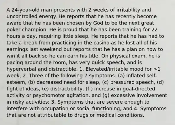 A 24-year-old man presents with 2 weeks of irritability and uncontrolled energy. He reports that he has recently become aware that he has been chosen by God to be the next great poker champion. He is proud that he has been training for 22 hours a day, requiring little sleep. He reports that he has had to take a break from practicing in the casino as he lost all of his earnings last weekend but reports that he has a plan on how to win it all back so he can earn his title. On physical exam, he is pacing around the room, has very quick speech, and is hyperverbal and distractible. 1. Elevated/irritable mood for >1 week; 2. Three of the following 7 symptoms: (a) inflated self-esteem, (b) decreased need for sleep, (c) pressured speech, (d) fight of ideas, (e) distractibility, (f ) increase in goal-directed activity or psychomotor agitation, and (g) excessive involvement in risky activities; 3. Symptoms that are severe enough to interfere with occupation or social functioning; and 4. Symptoms that are not attributable to drugs or medical conditions.