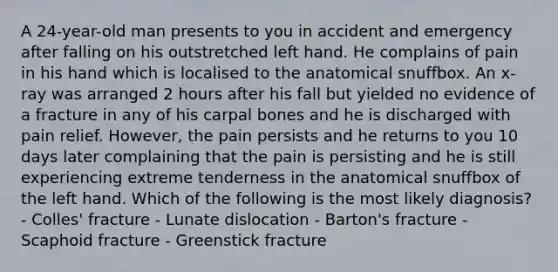 A 24-year-old man presents to you in accident and emergency after falling on his outstretched left hand. He complains of pain in his hand which is localised to the anatomical snuffbox. An x-ray was arranged 2 hours after his fall but yielded no evidence of a fracture in any of his carpal bones and he is discharged with pain relief. However, the pain persists and he returns to you 10 days later complaining that the pain is persisting and he is still experiencing extreme tenderness in the anatomical snuffbox of the left hand. Which of the following is the most likely diagnosis? - Colles' fracture - Lunate dislocation - Barton's fracture - Scaphoid fracture - Greenstick fracture