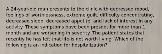 A 24-year-old man presents to the clinic with depressed mood, feelings of worthlessness, extreme guilt, difficulty concentrating, decreased sleep, decreased appetite, and lack of interest in any activity. These symptoms have been present for more than 1 month and are worsening in severity. The patient states that recently he has felt that life is not worth living. Which of the following is an indication for hospitalization?