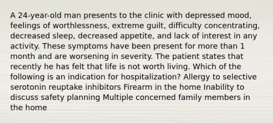 A 24-year-old man presents to the clinic with depressed mood, feelings of worthlessness, extreme guilt, difficulty concentrating, decreased sleep, decreased appetite, and lack of interest in any activity. These symptoms have been present for more than 1 month and are worsening in severity. The patient states that recently he has felt that life is not worth living. Which of the following is an indication for hospitalization? Allergy to selective serotonin reuptake inhibitors Firearm in the home Inability to discuss safety planning Multiple concerned family members in the home