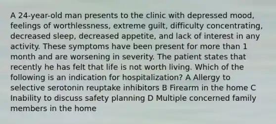 A 24-year-old man presents to the clinic with depressed mood, feelings of worthlessness, extreme guilt, difficulty concentrating, decreased sleep, decreased appetite, and lack of interest in any activity. These symptoms have been present for more than 1 month and are worsening in severity. The patient states that recently he has felt that life is not worth living. Which of the following is an indication for hospitalization? A Allergy to selective serotonin reuptake inhibitors B Firearm in the home C Inability to discuss safety planning D Multiple concerned family members in the home