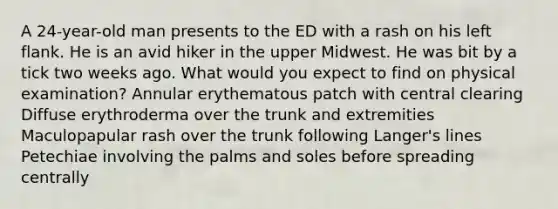 A 24-year-old man presents to the ED with a rash on his left flank. He is an avid hiker in the upper Midwest. He was bit by a tick two weeks ago. What would you expect to find on physical examination? Annular erythematous patch with central clearing Diffuse erythroderma over the trunk and extremities Maculopapular rash over the trunk following Langer's lines Petechiae involving the palms and soles before spreading centrally