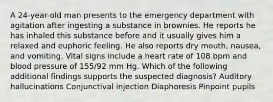 A 24-year-old man presents to the emergency department with agitation after ingesting a substance in brownies. He reports he has inhaled this substance before and it usually gives him a relaxed and euphoric feeling. He also reports dry mouth, nausea, and vomiting. Vital signs include a heart rate of 108 bpm and blood pressure of 155/92 mm Hg. Which of the following additional findings supports the suspected diagnosis? Auditory hallucinations Conjunctival injection Diaphoresis Pinpoint pupils