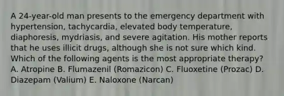 A 24-year-old man presents to the emergency department with hypertension, tachycardia, elevated body temperature, diaphoresis, mydriasis, and severe agitation. His mother reports that he uses illicit drugs, although she is not sure which kind. Which of the following agents is the most appropriate therapy? A. Atropine B. Flumazenil (Romazicon) C. Fluoxetine (Prozac) D. Diazepam (Valium) E. Naloxone (Narcan)