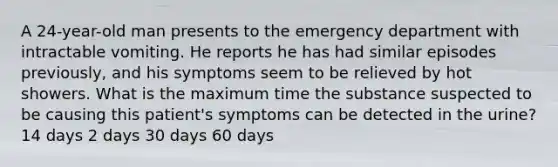 A 24-year-old man presents to the emergency department with intractable vomiting. He reports he has had similar episodes previously, and his symptoms seem to be relieved by hot showers. What is the maximum time the substance suspected to be causing this patient's symptoms can be detected in the urine? 14 days 2 days 30 days 60 days