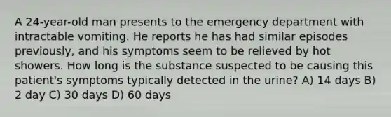 A 24-year-old man presents to the emergency department with intractable vomiting. He reports he has had similar episodes previously, and his symptoms seem to be relieved by hot showers. How long is the substance suspected to be causing this patient's symptoms typically detected in the urine? A) 14 days B) 2 day C) 30 days D) 60 days