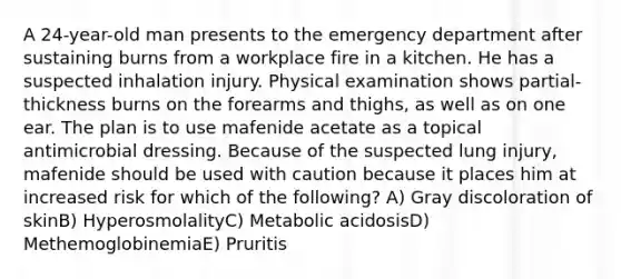 A 24-year-old man presents to the emergency department after sustaining burns from a workplace fire in a kitchen. He has a suspected inhalation injury. Physical examination shows partial-thickness burns on the forearms and thighs, as well as on one ear. The plan is to use mafenide acetate as a topical antimicrobial dressing. Because of the suspected lung injury, mafenide should be used with caution because it places him at increased risk for which of the following? A) Gray discoloration of skinB) HyperosmolalityC) Metabolic acidosisD) MethemoglobinemiaE) Pruritis