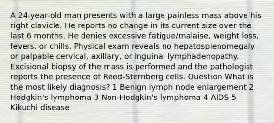 A 24-year-old man presents with a large painless mass above his right clavicle. He reports no change in its current size over the last 6 months. He denies excessive fatigue/malaise, weight loss, fevers, or chills. Physical exam reveals no hepatosplenomegaly or palpable cervical, axillary, or inguinal lymphadenopathy. Excisional biopsy of the mass is performed and the pathologist reports the presence of Reed-Sternberg cells. Question What is the most likely diagnosis? 1 Benign lymph node enlargement 2 Hodgkin's lymphoma 3 Non-Hodgkin's lymphoma 4 AIDS 5 Kikuchi disease