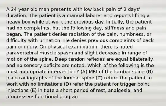 A 24-year-old man presents with low back pain of 2 days' duration. The patient is a manual laborer and reports lifting a heavy box while at work the previous day. Initially, the patient had no complaints, but the following day, stiffness and pain began. The patient denies radiation of the pain, numbness, or difficulty with urination. He denies previous complaints of back pain or injury. On physical examination, there is noted paravertebral muscle spasm and slight decrease in range of motion of the spine. Deep tendon reflexes are equal bilaterally, and no sensory deficits are noted. Which of the following is the most appropriate intervention? (A) MRI of the lumbar spine (B) plain radiographs of the lumbar spine (C) return the patient to work with no limitations (D) refer the patient for trigger point injections (E) initiate a short period of rest, analgesia, and progressive functional program