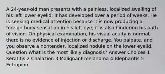 A 24-year-old man presents with a painless, localized swelling of his left lower eyelid; it has developed over a period of weeks. He is seeking medical attention because it is now producing a foreign body sensation in his left eye; it is also hindering his path of vision. On physical examination, his visual acuity is normal; there is no evidence of injection or discharge. You palpate, and you observe a nontender, localized nodule on the lower eyelid. Question What is the most likely diagnosis? Answer Choices 1 Keratitis 2 Chalazion 3 Malignant melanoma 4 Blepharitis 5 Ectropion