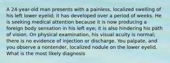 A 24-year-old man presents with a painless, localized swelling of his left lower eyelid; it has developed over a period of weeks. He is seeking medical attention because it is now producing a foreign body sensation in his left eye; it is also hindering his path of vision. On physical examination, his visual acuity is normal; there is no evidence of injection or discharge. You palpate, and you observe a nontender, localized nodule on the lower eyelid. What is the most likely diagnosis