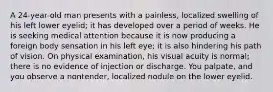 A 24-year-old man presents with a painless, localized swelling of his left lower eyelid; it has developed over a period of weeks. He is seeking medical attention because it is now producing a foreign body sensation in his left eye; it is also hindering his path of vision. On physical examination, his visual acuity is normal; there is no evidence of injection or discharge. You palpate, and you observe a nontender, localized nodule on the lower eyelid.