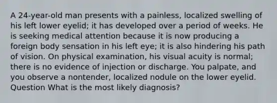 A 24-year-old man presents with a painless, localized swelling of his left lower eyelid; it has developed over a period of weeks. He is seeking medical attention because it is now producing a foreign body sensation in his left eye; it is also hindering his path of vision. On physical examination, his visual acuity is normal; there is no evidence of injection or discharge. You palpate, and you observe a nontender, localized nodule on the lower eyelid. Question What is the most likely diagnosis?