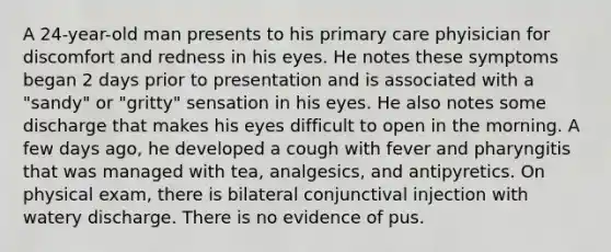 A 24-year-old man presents to his primary care phyisician for discomfort and redness in his eyes. He notes these symptoms began 2 days prior to presentation and is associated with a "sandy" or "gritty" sensation in his eyes. He also notes some discharge that makes his eyes difficult to open in the morning. A few days ago, he developed a cough with fever and pharyngitis that was managed with tea, analgesics, and antipyretics. On physical exam, there is bilateral conjunctival injection with watery discharge. There is no evidence of pus.