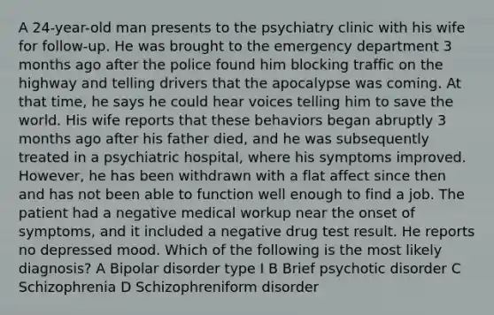 A 24-year-old man presents to the psychiatry clinic with his wife for follow-up. He was brought to the emergency department 3 months ago after the police found him blocking traffic on the highway and telling drivers that the apocalypse was coming. At that time, he says he could hear voices telling him to save the world. His wife reports that these behaviors began abruptly 3 months ago after his father died, and he was subsequently treated in a psychiatric hospital, where his symptoms improved. However, he has been withdrawn with a flat affect since then and has not been able to function well enough to find a job. The patient had a negative medical workup near the onset of symptoms, and it included a negative drug test result. He reports no depressed mood. Which of the following is the most likely diagnosis? A Bipolar disorder type I B Brief psychotic disorder C Schizophrenia D Schizophreniform disorder