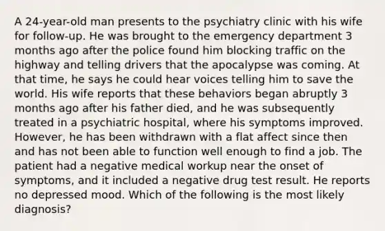 A 24-year-old man presents to the psychiatry clinic with his wife for follow-up. He was brought to the emergency department 3 months ago after the police found him blocking traffic on the highway and telling drivers that the apocalypse was coming. At that time, he says he could hear voices telling him to save the world. His wife reports that these behaviors began abruptly 3 months ago after his father died, and he was subsequently treated in a psychiatric hospital, where his symptoms improved. However, he has been withdrawn with a flat affect since then and has not been able to function well enough to find a job. The patient had a negative medical workup near the onset of symptoms, and it included a negative drug test result. He reports no depressed mood. Which of the following is the most likely diagnosis?