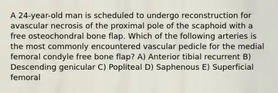 A 24-year-old man is scheduled to undergo reconstruction for avascular necrosis of the proximal pole of the scaphoid with a free osteochondral bone flap. Which of the following arteries is the most commonly encountered vascular pedicle for the medial femoral condyle free bone flap? A) Anterior tibial recurrent B) Descending genicular C) Popliteal D) Saphenous E) Superficial femoral