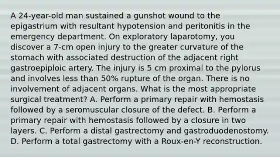 A 24-year-old man sustained a gunshot wound to the epigastrium with resultant hypotension and peritonitis in the emergency department. On exploratory laparotomy, you discover a 7-cm open injury to the greater curvature of the stomach with associated destruction of the adjacent right gastroepiploic artery. The injury is 5 cm proximal to the pylorus and involves less than 50% rupture of the organ. There is no involvement of adjacent organs. What is the most appropriate surgical treatment? A. Perform a primary repair with hemostasis followed by a seromuscular closure of the defect. B. Perform a primary repair with hemostasis followed by a closure in two layers. C. Perform a distal gastrectomy and gastroduodenostomy. D. Perform a total gastrectomy with a Roux-en-Y reconstruction.