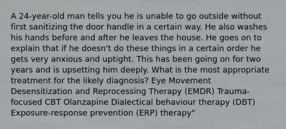 A 24-year-old man tells you he is unable to go outside without first sanitizing the door handle in a certain way. He also washes his hands before and after he leaves the house. He goes on to explain that if he doesn't do these things in a certain order he gets very anxious and uptight. This has been going on for two years and is upsetting him deeply. What is the most appropriate treatment for the likely diagnosis? Eye Movement Desensitization and Reprocessing Therapy (EMDR) Trauma-focused CBT Olanzapine Dialectical behaviour therapy (DBT) Exposure-response prevention (ERP) therapy"