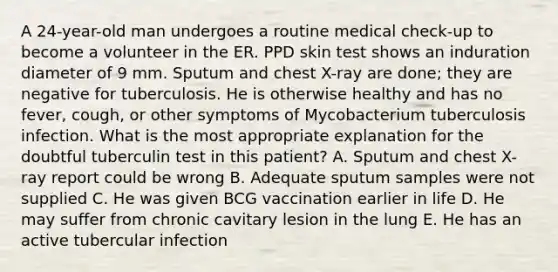 A 24-year-old man undergoes a routine medical check-up to become a volunteer in the ER. PPD skin test shows an induration diameter of 9 mm. Sputum and chest X-ray are done; they are negative for tuberculosis. He is otherwise healthy and has no fever, cough, or other symptoms of Mycobacterium tuberculosis infection. What is the most appropriate explanation for the doubtful tuberculin test in this patient? A. Sputum and chest X-ray report could be wrong B. Adequate sputum samples were not supplied C. He was given BCG vaccination earlier in life D. He may suffer from chronic cavitary lesion in the lung E. He has an active tubercular infection