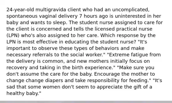 24-year-old multigravida client who had an uncomplicated, spontaneous vaginal delivery 7 hours ago is uninterested in her baby and wants to sleep. The student nurse assigned to care for the client is concerned and tells the licensed practical nurse (LPN) who's also assigned to her care. Which response by the LPN is most effective in educating the student nurse? "It's important to observe these types of behaviors and make necessary referrals to the social worker." "Extreme fatigue from the delivery is common, and new mothers initially focus on recovery and taking in the birth experience." "Make sure you don't assume the care for the baby. Encourage the mother to change change diapers and take responsibility for feeding." "It's sad that some women don't seem to appreciate the gift of a healthy baby."