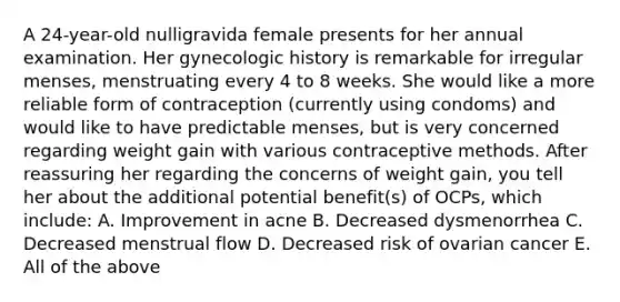 A 24-year-old nulligravida female presents for her annual examination. Her gynecologic history is remarkable for irregular menses, menstruating every 4 to 8 weeks. She would like a more reliable form of contraception (currently using condoms) and would like to have predictable menses, but is very concerned regarding weight gain with various contraceptive methods. After reassuring her regarding the concerns of weight gain, you tell her about the additional potential benefit(s) of OCPs, which include: A. Improvement in acne B. Decreased dysmenorrhea C. Decreased menstrual flow D. Decreased risk of ovarian cancer E. All of the above