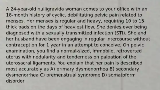 A 24-year-old nulligravida woman comes to your office with an 18-month history of cyclic, debilitating pelvic pain related to menses. Her menses is regular and heavy, requiring 10 to 15 thick pads on the days of heaviest flow. She denies ever being diagnosed with a sexually transmitted infection (STI). She and her husband have been engaging in regular intercourse without contraception for 1 year in an attempt to conceive. On pelvic examination, you find a normal-sized, immobile, retroverted uterus with nodularity and tenderness on palpation of the uterosacral ligaments. You explain that her pain is described most accurately as A) primary dysmenorrhea B) secondary dysmenorrhea C) premenstrual syndrome D) somatoform disorder