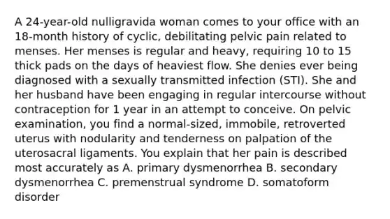 A 24-year-old nulligravida woman comes to your office with an 18-month history of cyclic, debilitating pelvic pain related to menses. Her menses is regular and heavy, requiring 10 to 15 thick pads on the days of heaviest flow. She denies ever being diagnosed with a sexually transmitted infection (STI). She and her husband have been engaging in regular intercourse without contraception for 1 year in an attempt to conceive. On pelvic examination, you find a normal-sized, immobile, retroverted uterus with nodularity and tenderness on palpation of the uterosacral ligaments. You explain that her pain is described most accurately as A. primary dysmenorrhea B. secondary dysmenorrhea C. premenstrual syndrome D. somatoform disorder