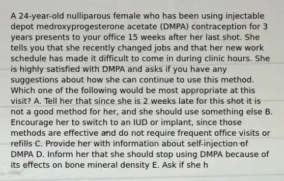 A 24-year-old nulliparous female who has been using injectable depot medroxyprogesterone acetate (DMPA) contraception for 3 years presents to your office 15 weeks after her last shot. She tells you that she recently changed jobs and that her new work schedule has made it difficult to come in during clinic hours. She is highly satisfied with DMPA and asks if you have any suggestions about how she can continue to use this method. Which one of the following would be most appropriate at this visit? A. Tell her that since she is 2 weeks late for this shot it is not a good method for her, and she should use something else B. Encourage her to switch to an IUD or implant, since those methods are effective and do not require frequent office visits or refills C. Provide her with information about self-injection of DMPA D. Inform her that she should stop using DMPA because of its effects on bone mineral density E. Ask if she h