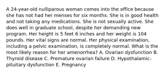 A 24-year-old nulliparous woman comes into the office because she has not had her menses for six months. She is in good health and not taking any medications. She is not sexually active. She does well in graduate school, despite her demanding new program. Her height is 5 feet 6 inches and her weight is 104 pounds. Her vital signs are normal. Her physical examination, including a pelvic examination, is completely normal. What is the most likely reason for her amenorrhea? A. Ovarian dysfunction B. Thyroid disease C. Premature ovarian failure D. Hypothalamic-pituitary dysfunction E. Pregnancy