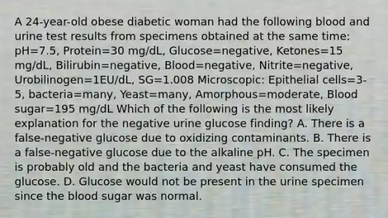 A 24-year-old obese diabetic woman had the following blood and urine test results from specimens obtained at the same time: pH=7.5, Protein=30 mg/dL, Glucose=negative, Ketones=15 mg/dL, Bilirubin=negative, Blood=negative, Nitrite=negative, Urobilinogen=1EU/dL, SG=1.008 Microscopic: Epithelial cells=3-5, bacteria=many, Yeast=many, Amorphous=moderate, Blood sugar=195 mg/dL Which of the following is the most likely explanation for the negative urine glucose finding? A. There is a false-negative glucose due to oxidizing contaminants. B. There is a false-negative glucose due to the alkaline pH. C. The specimen is probably old and the bacteria and yeast have consumed the glucose. D. Glucose would not be present in the urine specimen since the blood sugar was normal.