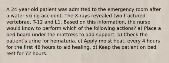 A 24-year-old patient was admitted to the emergency room after a water skiing accident. The X-rays revealed two fractured vertebrae, T-12 and L1. Based on this information, the nurse would know to perform which of the following actions? a) Place a bed board under the mattress to add support. b) Check the patient's urine for hematuria. c) Apply moist heat, every 4 hours for the first 48 hours to aid healing. d) Keep the patient on bed rest for 72 hours.