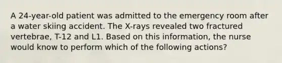 A 24-year-old patient was admitted to the emergency room after a water skiing accident. The X-rays revealed two fractured vertebrae, T-12 and L1. Based on this information, the nurse would know to perform which of the following actions?