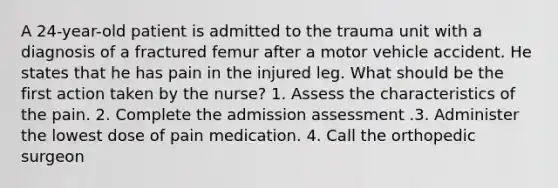 A 24-year-old patient is admitted to the trauma unit with a diagnosis of a fractured femur after a motor vehicle accident. He states that he has pain in the injured leg. What should be the first action taken by the nurse? 1. Assess the characteristics of the pain. 2. Complete the admission assessment .3. Administer the lowest dose of pain medication. 4. Call the orthopedic surgeon