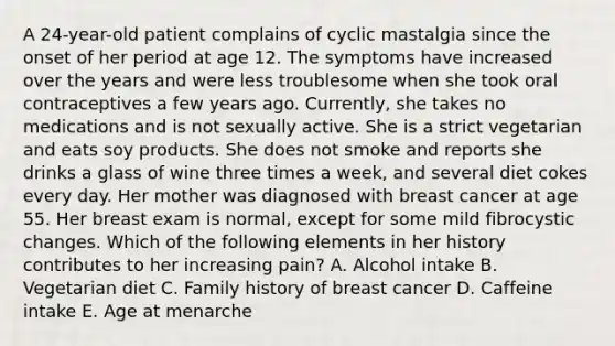 A 24-year-old patient complains of cyclic mastalgia since the onset of her period at age 12. The symptoms have increased over the years and were less troublesome when she took oral contraceptives a few years ago. Currently, she takes no medications and is not sexually active. She is a strict vegetarian and eats soy products. She does not smoke and reports she drinks a glass of wine three times a week, and several diet cokes every day. Her mother was diagnosed with breast cancer at age 55. Her breast exam is normal, except for some mild fibrocystic changes. Which of the following elements in her history contributes to her increasing pain? A. Alcohol intake B. Vegetarian diet C. Family history of breast cancer D. Caffeine intake E. Age at menarche