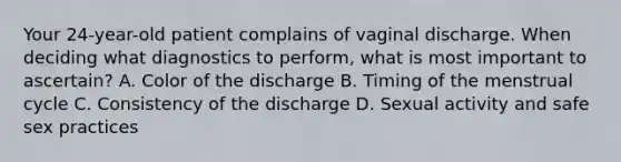 Your 24-year-old patient complains of vaginal discharge. When deciding what diagnostics to perform, what is most important to ascertain? A. Color of the discharge B. Timing of the menstrual cycle C. Consistency of the discharge D. Sexual activity and safe sex practices