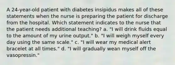 A 24-year-old patient with diabetes insipidus makes all of these statements when the nurse is preparing the patient for discharge from the hospital. Which statement indicates to the nurse that the patient needs additional teaching? a. "I will drink fluids equal to the amount of my urine output." b. "I will weigh myself every day using the same scale." c. "I will wear my medical alert bracelet at all times." d. "I will gradually wean myself off the vasopressin."