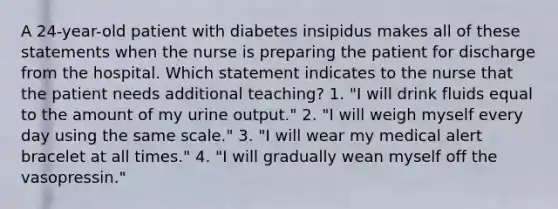 A 24-year-old patient with diabetes insipidus makes all of these statements when the nurse is preparing the patient for discharge from the hospital. Which statement indicates to the nurse that the patient needs additional teaching? 1. "I will drink fluids equal to the amount of my urine output." 2. "I will weigh myself every day using the same scale." 3. "I will wear my medical alert bracelet at all times." 4. "I will gradually wean myself off the vasopressin."